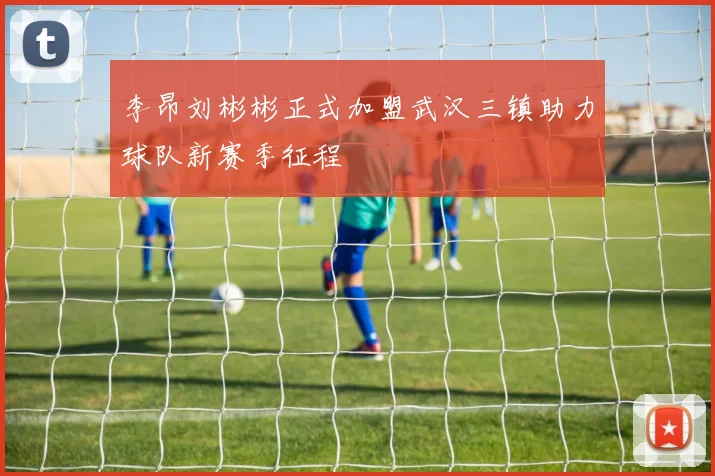 李昂刘彬彬正式加盟武汉三镇助力球队新赛季征程