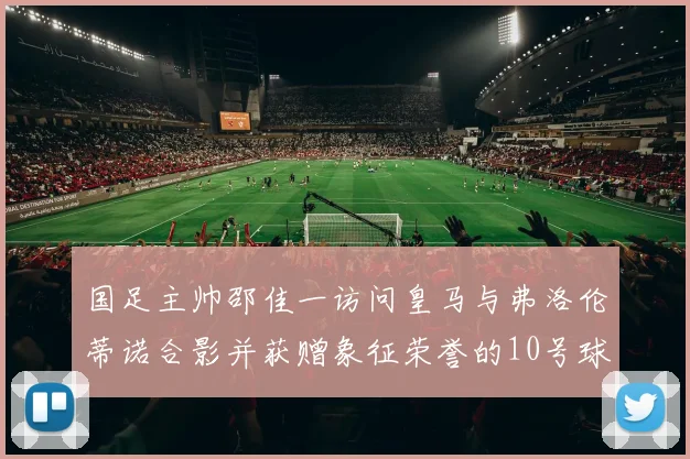 国足主帅邵佳一访问皇马与弗洛伦蒂诺合影并获赠象征荣誉的10号球衣