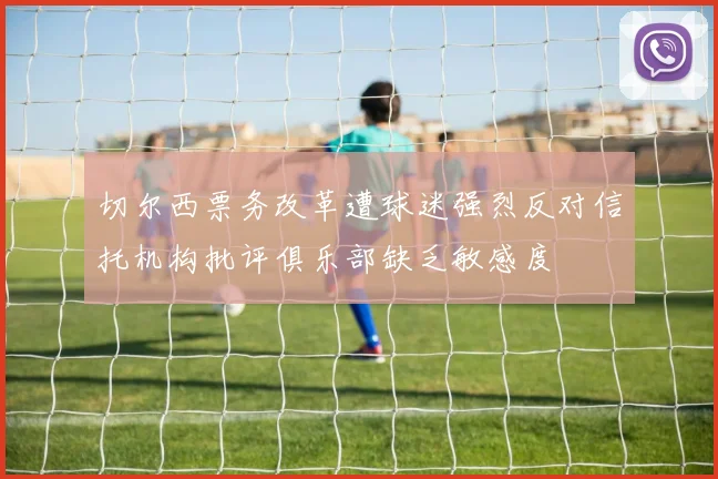切尔西票务改革遭球迷强烈反对信托机构批评俱乐部缺乏敏感度