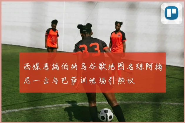 西媒恶搞伯纳乌谷歌地图名琼阿梅尼一击与巴萨训练场引热议