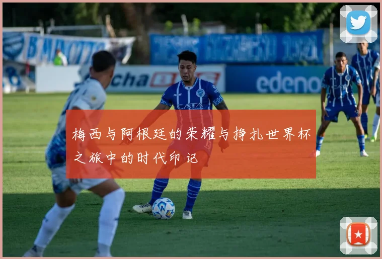 梅西与阿根廷的荣耀与挣扎世界杯之旅中的时代印记