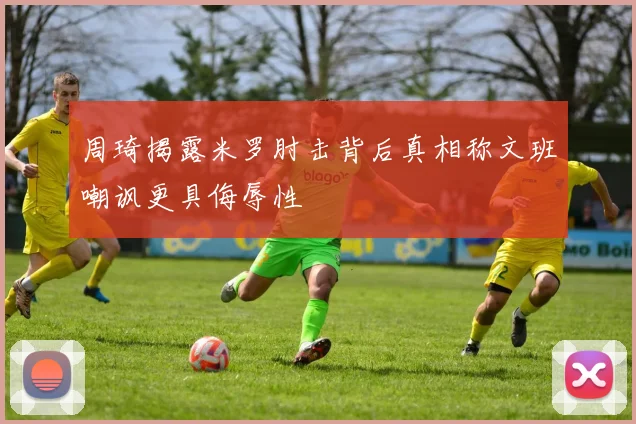 周琦揭露米罗肘击背后真相称文班嘲讽更具侮辱性