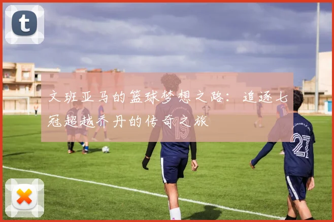 文班亚马的篮球梦想之路：追逐七冠超越乔丹的传奇之旅