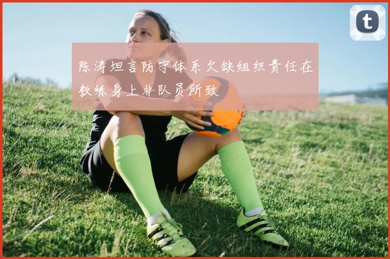 陈涛坦言防守体系欠缺组织责任在教练身上非队员所致