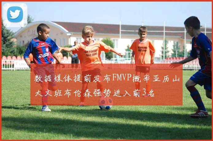 数据媒体提前发布FMVP概率亚历山大文班布伦森强势进入前3名