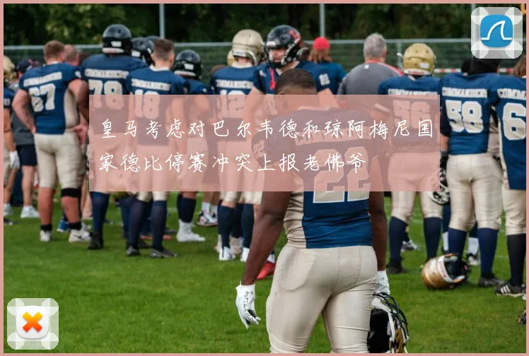 皇马考虑对巴尔韦德和琼阿梅尼国家德比停赛冲突上报老佛爷