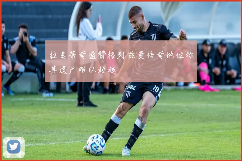 拉基蒂奇盛赞格列兹曼传奇地位称其遗产难以超越