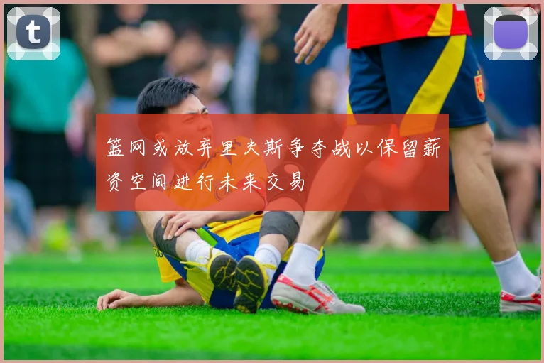 篮网或放弃里夫斯争夺战以保留薪资空间进行未来交易