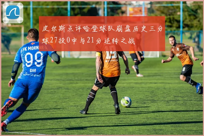 皮尔斯点评哈登球队崩盘历史三分球27投0中与21分逆转之战